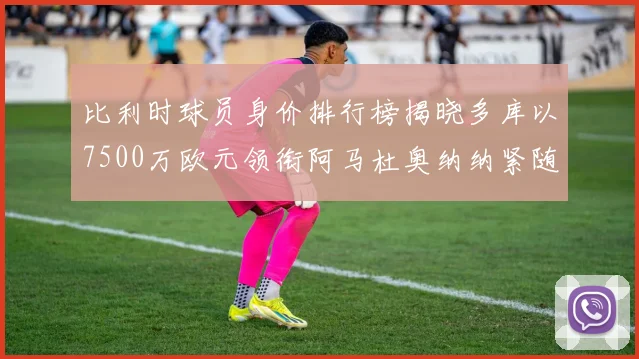比利时球员身价排行榜揭晓多库以7500万欧元领衔阿马杜奥纳纳紧随其后