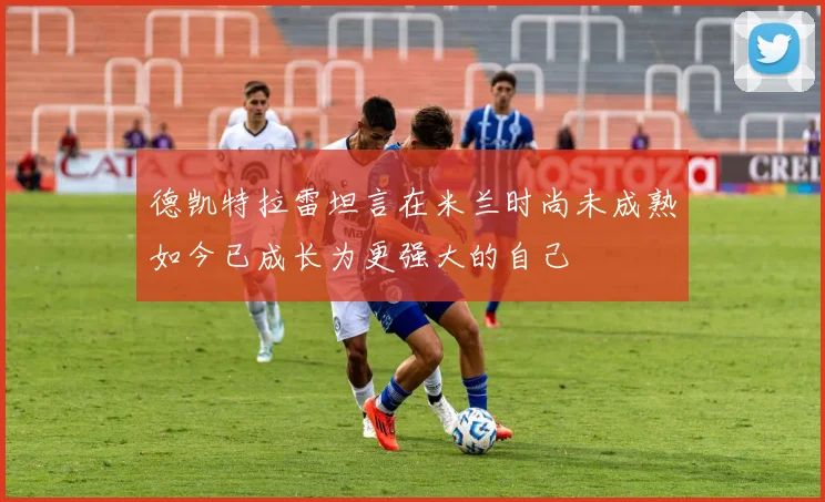 德凯特拉雷坦言在米兰时尚未成熟如今已成长为更强大的自己