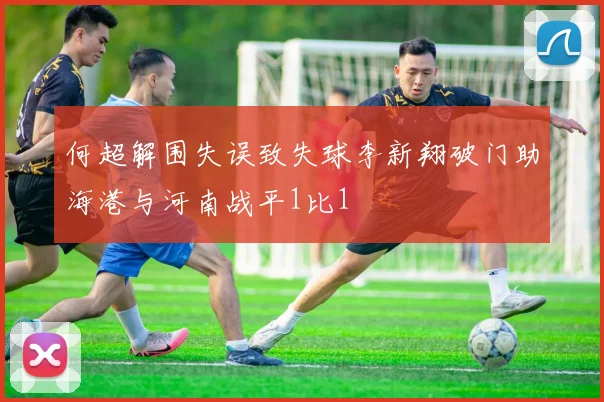 何超解围失误致失球李新翔破门助海港与河南战平1比1