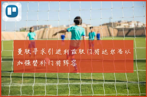 曼联寻求引进利兹联门将达尔洛以加强替补门将阵容