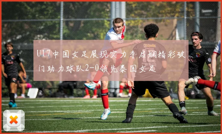 U17中国女足展现实力李启娴精彩破门助力球队2-0领先泰国女足