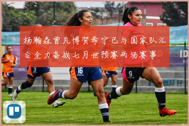 杨瀚森曾凡博贺希宁已与国家队汇合全力备战七月世预赛两场赛事