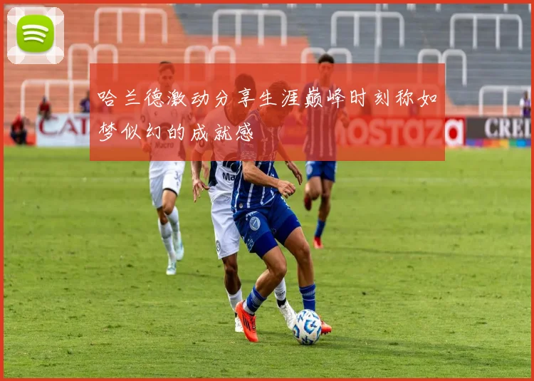 哈兰德激动分享生涯巅峰时刻称如梦似幻的成就感