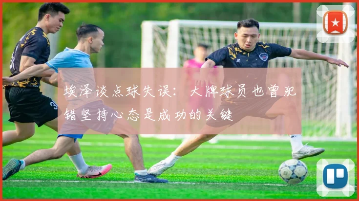 埃泽谈点球失误：大牌球员也曾犯错坚持心态是成功的关键