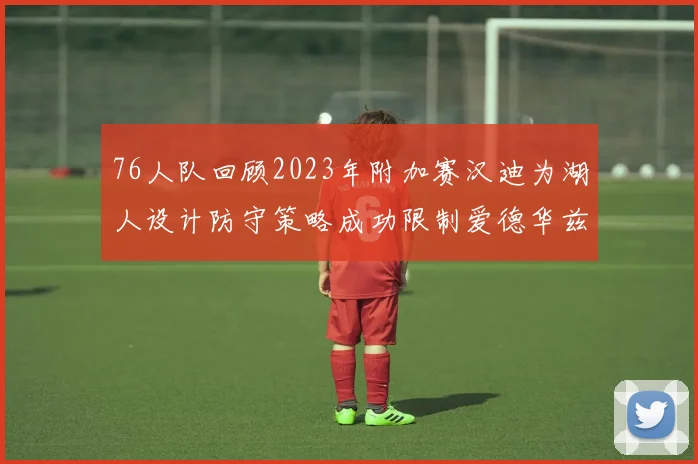 76人队回顾2023年附加赛汉迪为湖人设计防守策略成功限制爱德华兹表现