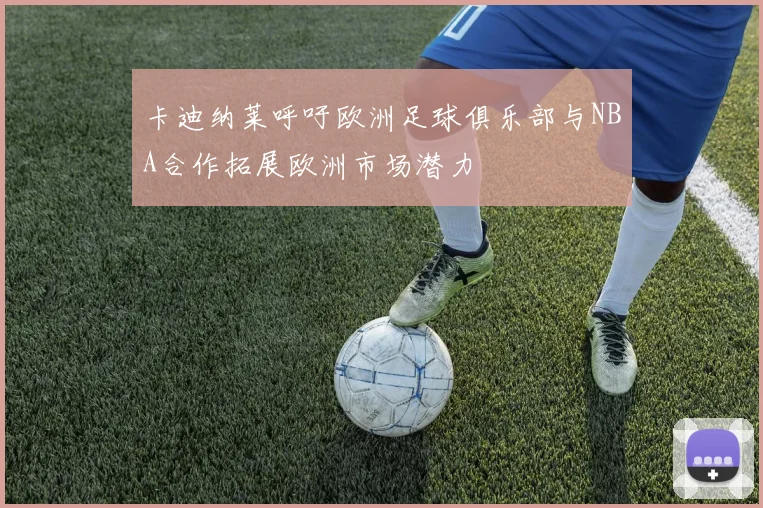 卡迪纳莱呼吁欧洲足球俱乐部与NBA合作拓展欧洲市场潜力