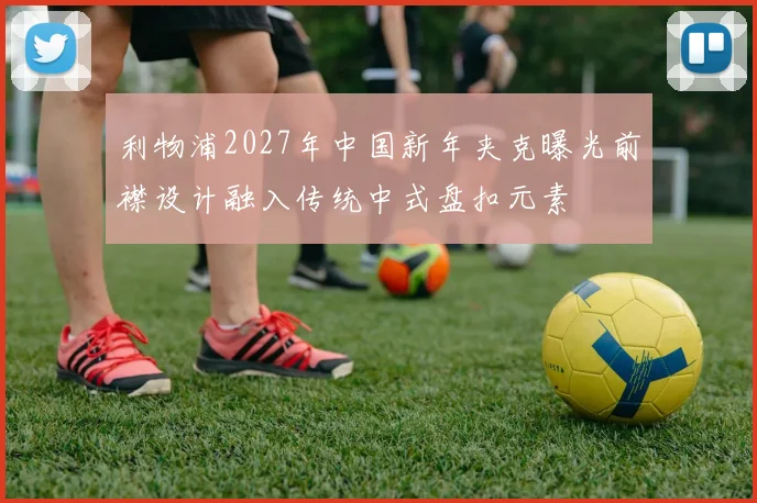 利物浦2027年中国新年夹克曝光前襟设计融入传统中式盘扣元素