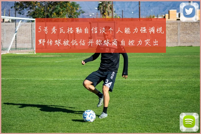 5号秀瓦格勒自信谈个人能力强调视野传球被低估并称球商自控力突出