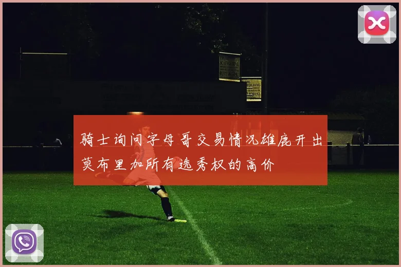 骑士询问字母哥交易情况雄鹿开出莫布里加所有选秀权的高价