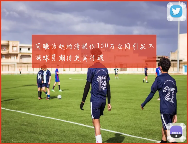 同曦为赵柏清提供150万合同引发不满球员期待更高待遇
