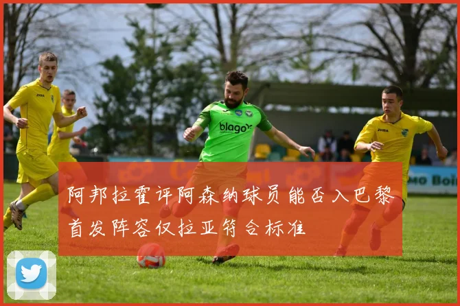 阿邦拉霍评阿森纳球员能否入巴黎首发阵容仅拉亚符合标准