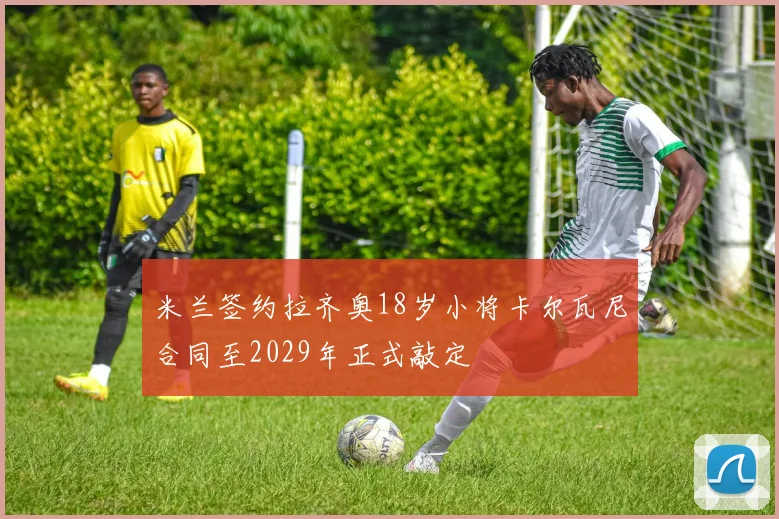 米兰签约拉齐奥18岁小将卡尔瓦尼合同至2029年正式敲定