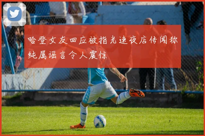 哈登女友回应被指光速夜店传闻称纯属谣言令人震惊