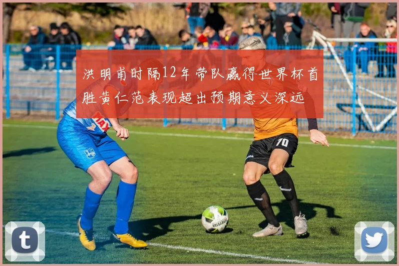 洪明甫时隔12年带队赢得世界杯首胜黄仁范表现超出预期意义深远