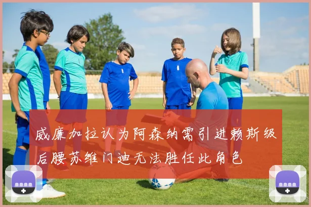 威廉加拉认为阿森纳需引进赖斯级后腰苏维门迪无法胜任此角色
