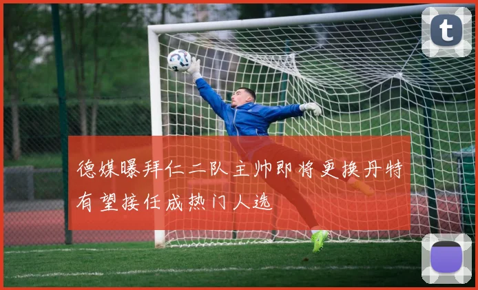 德媒曝拜仁二队主帅即将更换丹特有望接任成热门人选