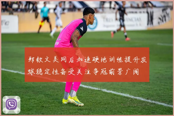 郑钦文美网后加速硬地训练提升发球稳定性备受关注争冠前景广阔