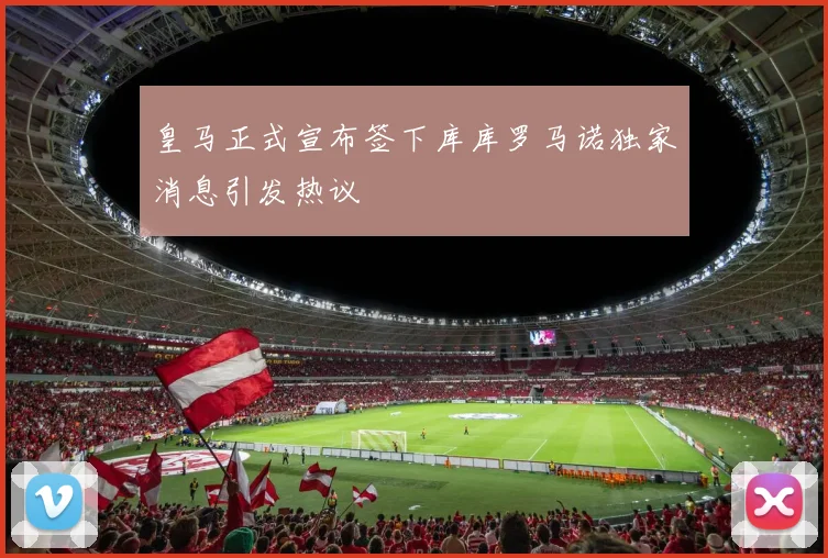 皇马正式宣布签下库库罗马诺独家消息引发热议