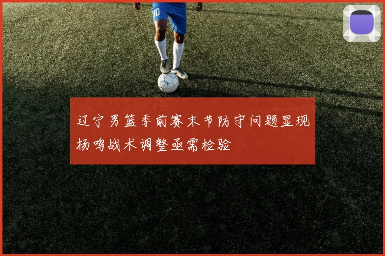 辽宁男篮季前赛末节防守问题显现杨鸣战术调整亟需检验