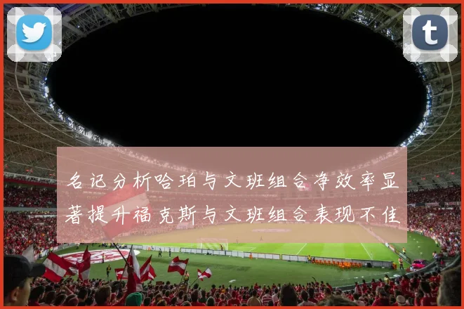 名记分析哈珀与文班组合净效率显著提升福克斯与文班组合表现不佳差距明显