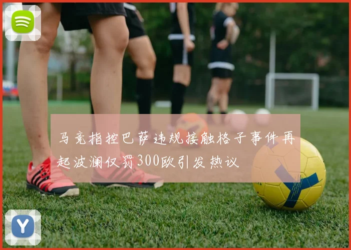 马竞指控巴萨违规接触格子事件再起波澜仅罚300欧引发热议