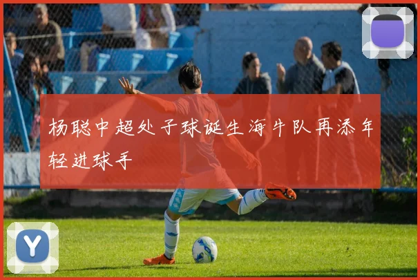 杨聪中超处子球诞生海牛队再添年轻进球手