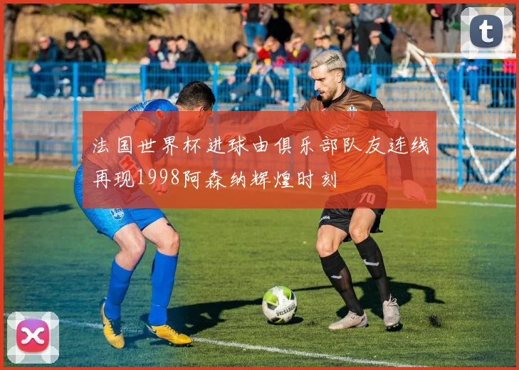 法国世界杯进球由俱乐部队友连线再现1998阿森纳辉煌时刻