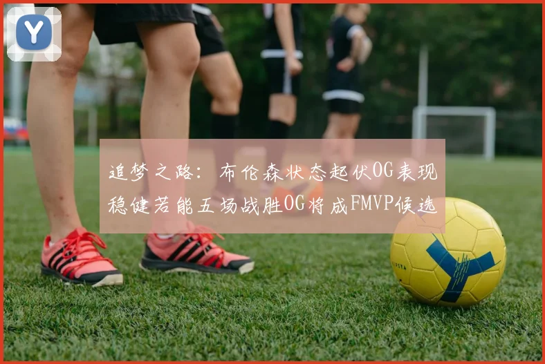 追梦之路:布伦森状态起伏OG表现稳健若能五场战胜OG将成FMVP候选