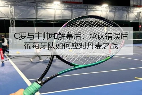 C罗与主帅和解幕后：承认错误后葡萄牙队如何应对丹麦之战